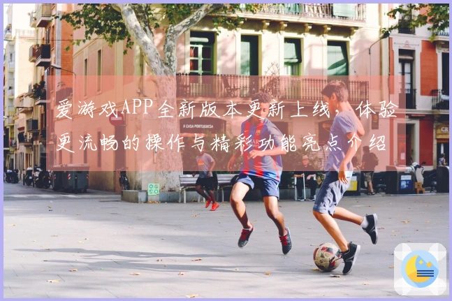 爱游戏APP全新版本更新上线，体验更流畅的操作与精彩功能亮点介绍