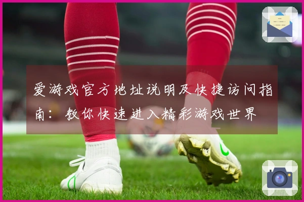 爱游戏官方地址说明及快捷访问指南：教你快速进入精彩游戏世界
