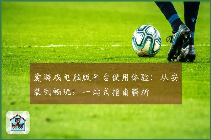 爱游戏电脑版平台使用体验：从安装到畅玩，一站式指南解析