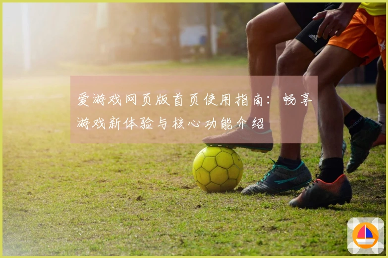 爱游戏网页版首页使用指南：畅享游戏新体验与核心功能介绍